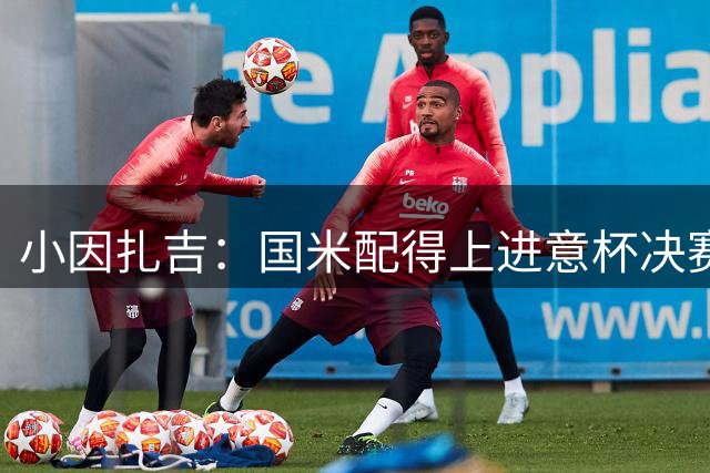 小因扎吉：国米配得上进意杯决赛 意甲也要获佳绩
