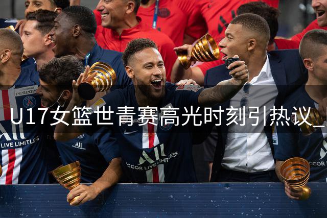 U17女篮世青赛高光时刻引热议 国际篮联盛赞历史性突破